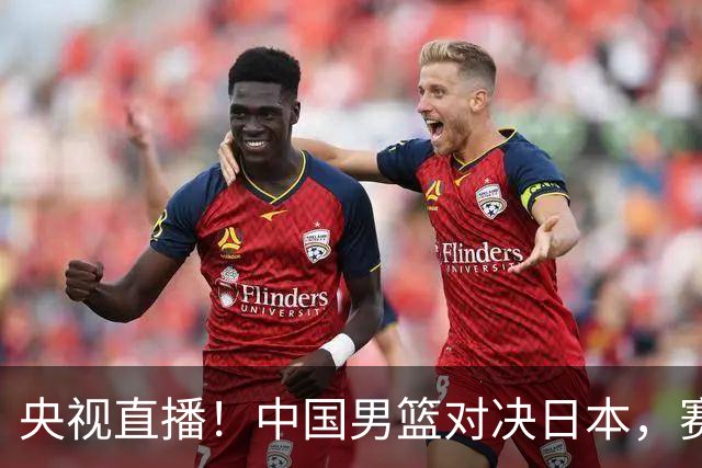 央视直播！中国男篮对决日本，赛前传来三大利好，赢球进入决赛指日可待